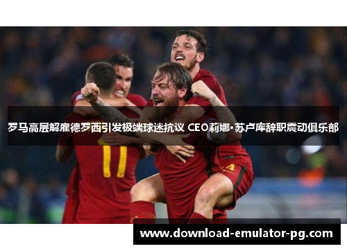 罗马高层解雇德罗西引发极端球迷抗议 CEO莉娜·苏卢库辞职震动俱乐部 罗马高层解雇德罗西引发极端球迷抗议 CEO莉娜·苏卢库辞职震动俱乐部
