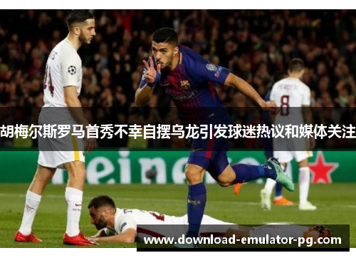 胡梅尔斯罗马首秀不幸自摆乌龙引发球迷热议和媒体关注 胡梅尔斯罗马首秀不幸自摆乌龙引发球迷热议和媒体关注