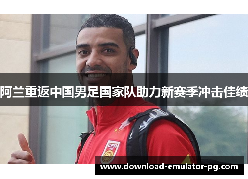 阿兰重返中国男足国家队助力新赛季冲击佳绩