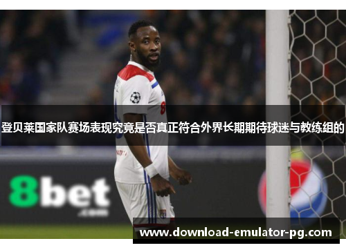 登贝莱国家队赛场表现究竟是否真正符合外界长期期待球迷与教练组的 登贝莱国家队赛场表现究竟是否真正符合外界长期期待球迷与教练组的