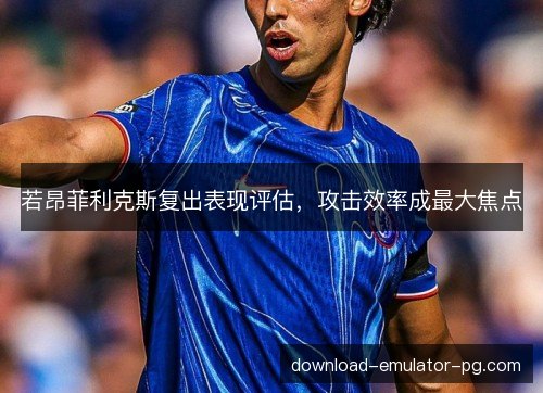 若昂菲利克斯复出表现评估，攻击效率成最大焦点